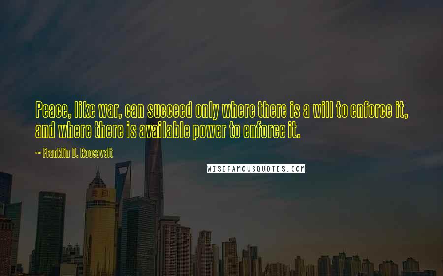 Franklin D. Roosevelt Quotes: Peace, like war, can succeed only where there is a will to enforce it, and where there is available power to enforce it.