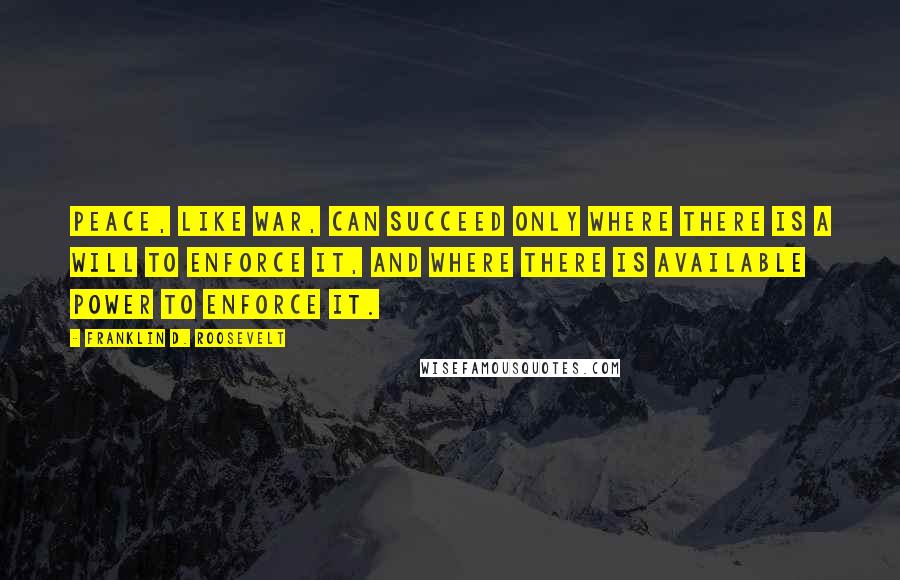 Franklin D. Roosevelt Quotes: Peace, like war, can succeed only where there is a will to enforce it, and where there is available power to enforce it.