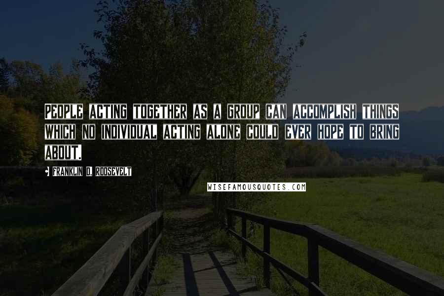 Franklin D. Roosevelt Quotes: People acting together as a group can accomplish things which no individual acting alone could ever hope to bring about.