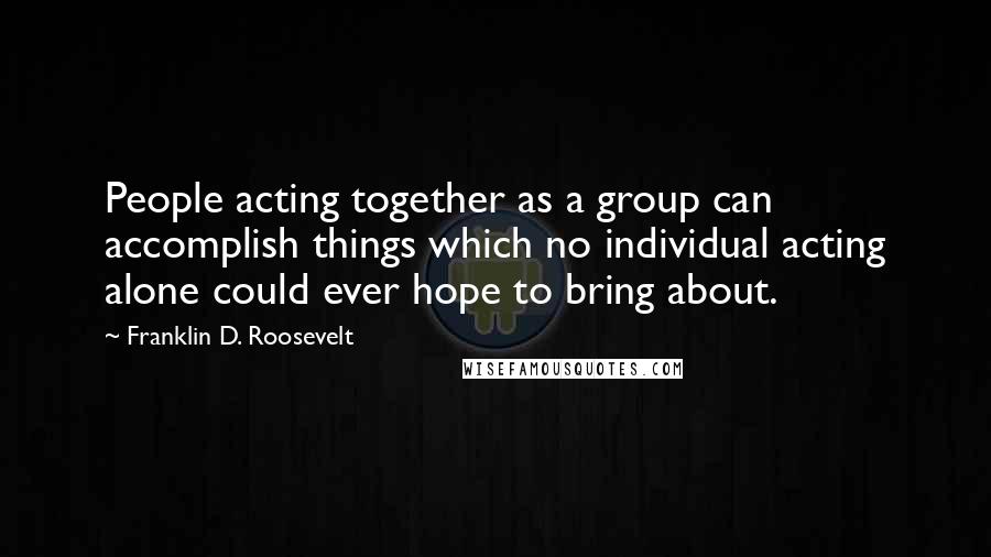 Franklin D. Roosevelt Quotes: People acting together as a group can accomplish things which no individual acting alone could ever hope to bring about.