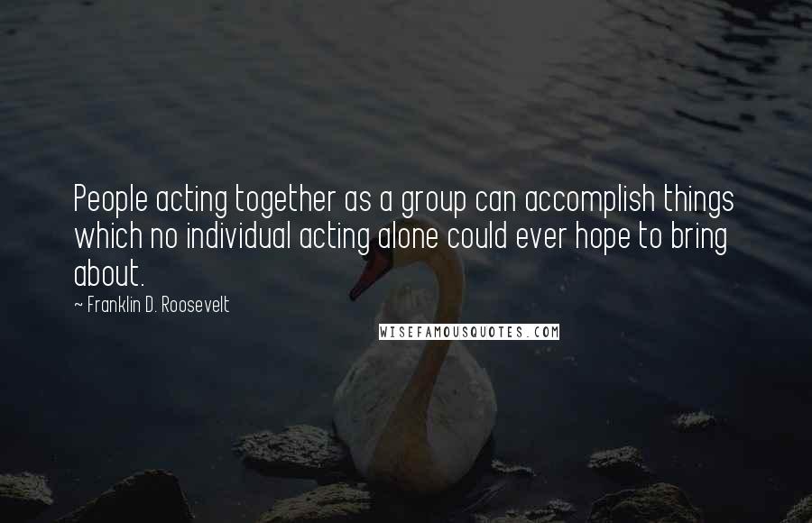 Franklin D. Roosevelt Quotes: People acting together as a group can accomplish things which no individual acting alone could ever hope to bring about.