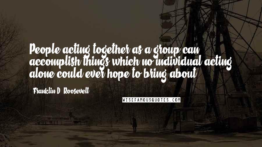 Franklin D. Roosevelt Quotes: People acting together as a group can accomplish things which no individual acting alone could ever hope to bring about.
