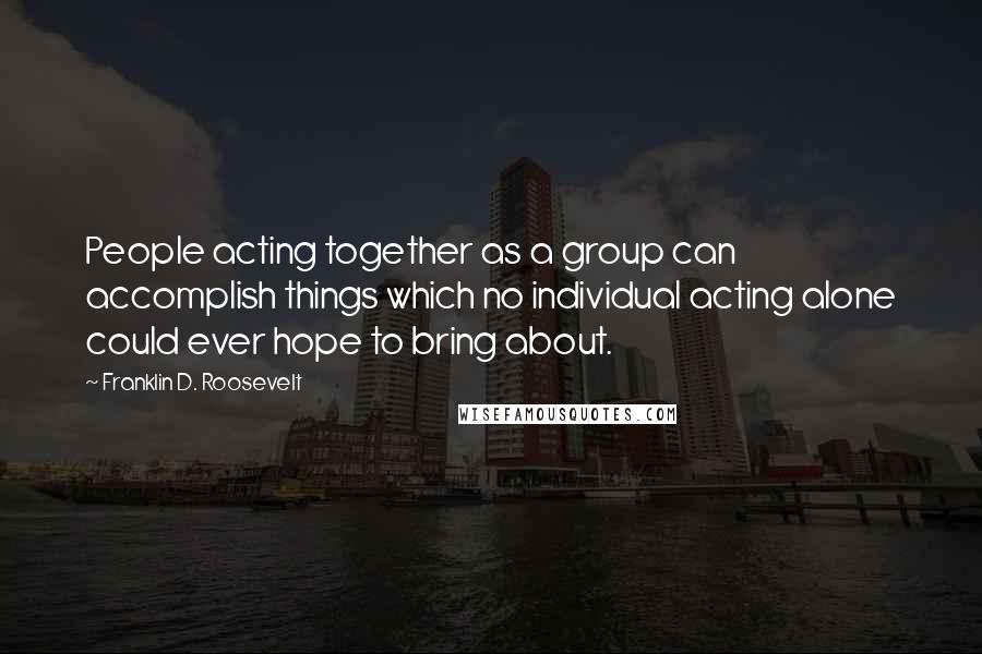 Franklin D. Roosevelt Quotes: People acting together as a group can accomplish things which no individual acting alone could ever hope to bring about.