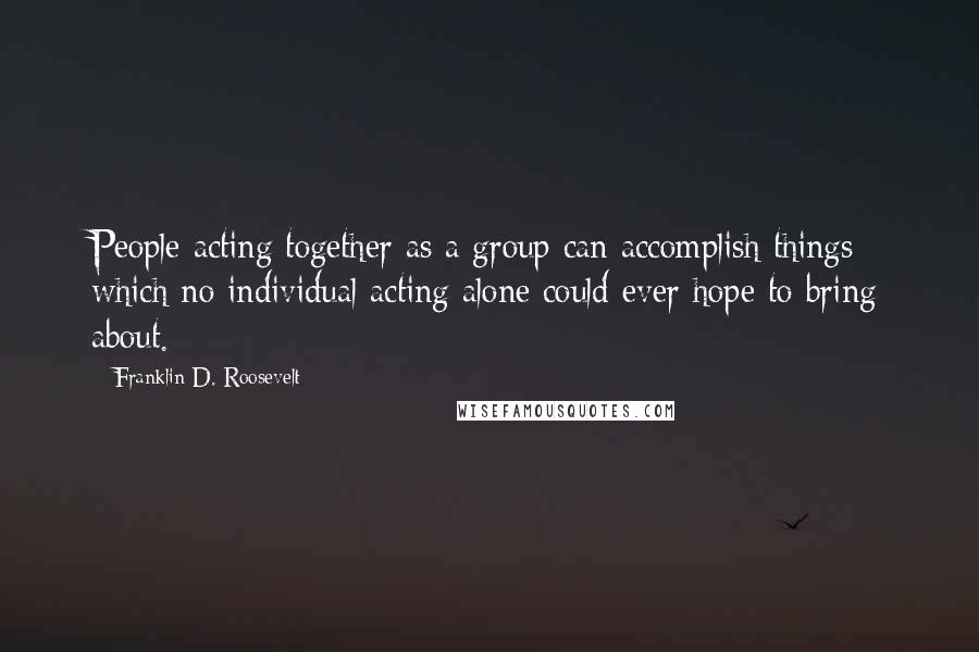 Franklin D. Roosevelt Quotes: People acting together as a group can accomplish things which no individual acting alone could ever hope to bring about.