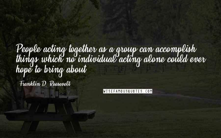 Franklin D. Roosevelt Quotes: People acting together as a group can accomplish things which no individual acting alone could ever hope to bring about.