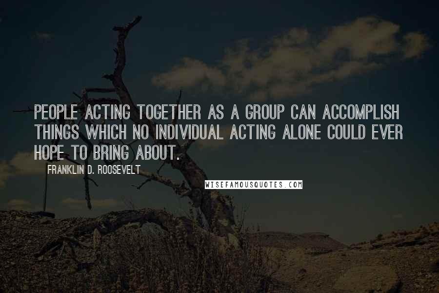 Franklin D. Roosevelt Quotes: People acting together as a group can accomplish things which no individual acting alone could ever hope to bring about.