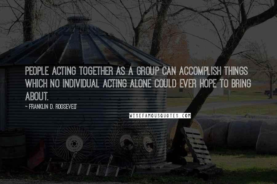 Franklin D. Roosevelt Quotes: People acting together as a group can accomplish things which no individual acting alone could ever hope to bring about.