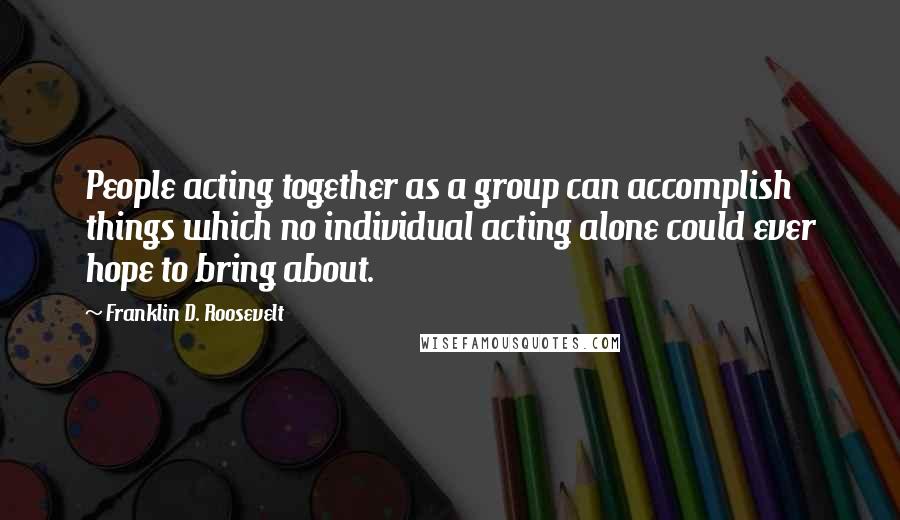 Franklin D. Roosevelt Quotes: People acting together as a group can accomplish things which no individual acting alone could ever hope to bring about.