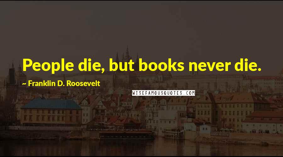 Franklin D. Roosevelt Quotes: People die, but books never die.