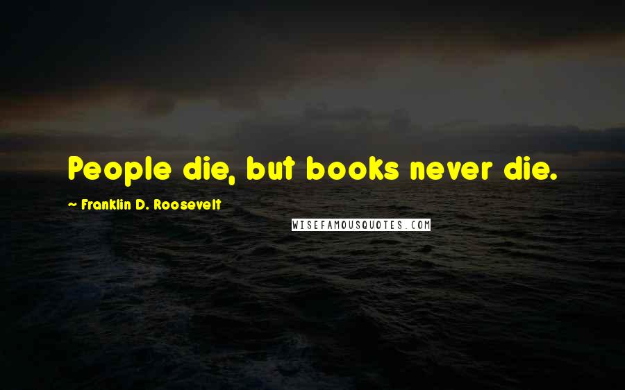 Franklin D. Roosevelt Quotes: People die, but books never die.