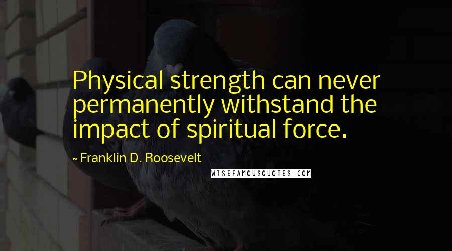 Franklin D. Roosevelt Quotes: Physical strength can never permanently withstand the impact of spiritual force.