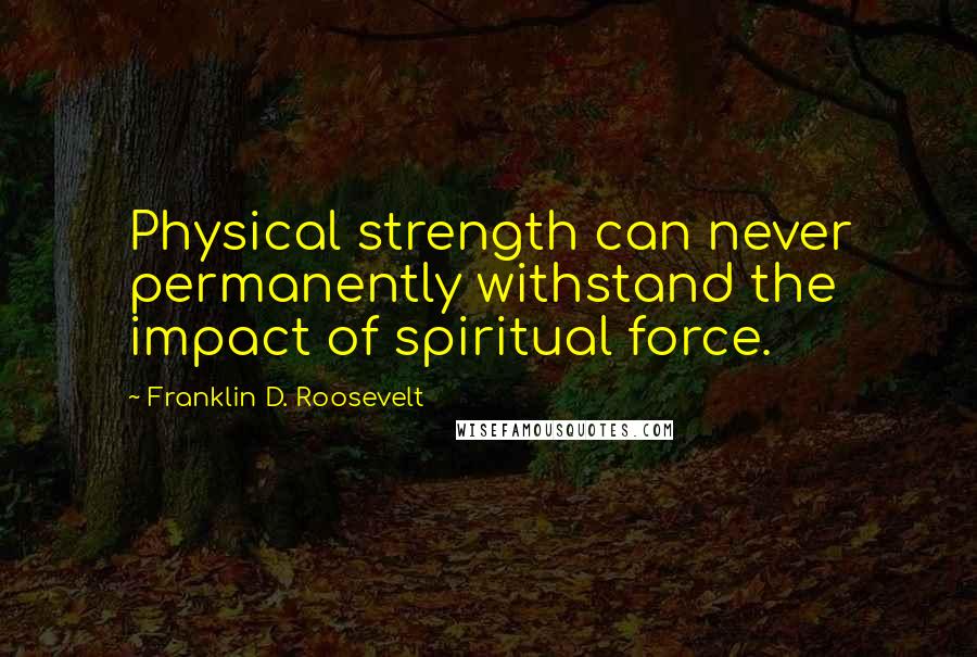 Franklin D. Roosevelt Quotes: Physical strength can never permanently withstand the impact of spiritual force.