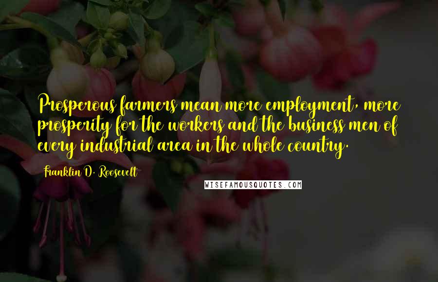 Franklin D. Roosevelt Quotes: Prosperous farmers mean more employment, more prosperity for the workers and the business men of every industrial area in the whole country.