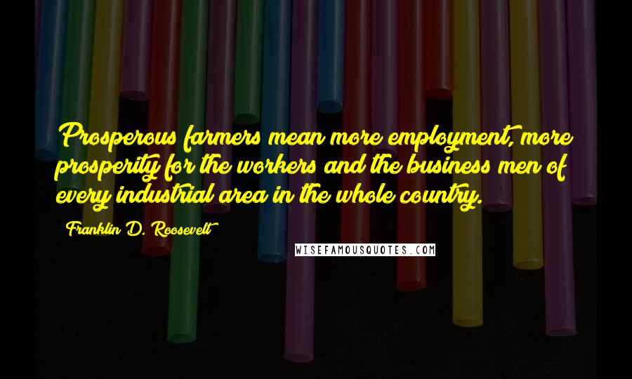 Franklin D. Roosevelt Quotes: Prosperous farmers mean more employment, more prosperity for the workers and the business men of every industrial area in the whole country.