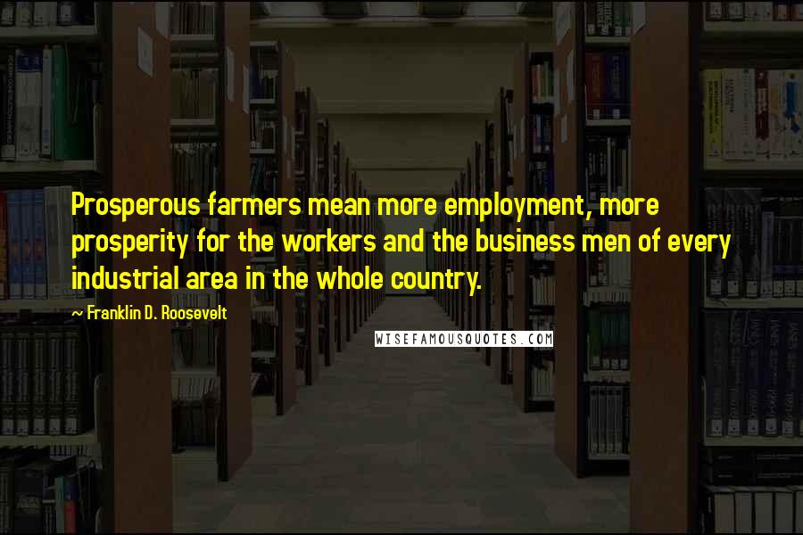 Franklin D. Roosevelt Quotes: Prosperous farmers mean more employment, more prosperity for the workers and the business men of every industrial area in the whole country.