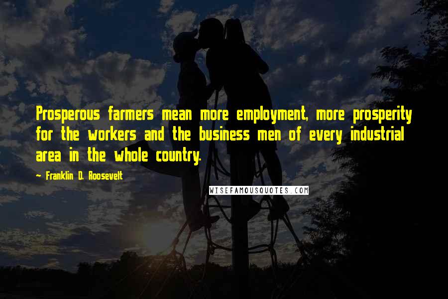 Franklin D. Roosevelt Quotes: Prosperous farmers mean more employment, more prosperity for the workers and the business men of every industrial area in the whole country.