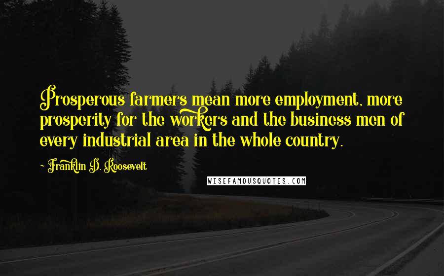 Franklin D. Roosevelt Quotes: Prosperous farmers mean more employment, more prosperity for the workers and the business men of every industrial area in the whole country.