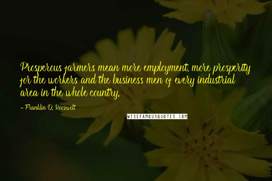 Franklin D. Roosevelt Quotes: Prosperous farmers mean more employment, more prosperity for the workers and the business men of every industrial area in the whole country.