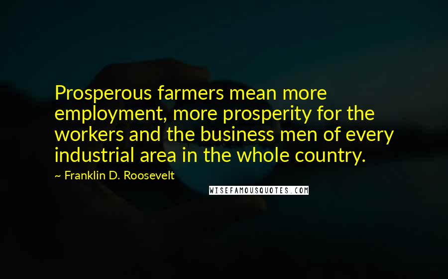 Franklin D. Roosevelt Quotes: Prosperous farmers mean more employment, more prosperity for the workers and the business men of every industrial area in the whole country.