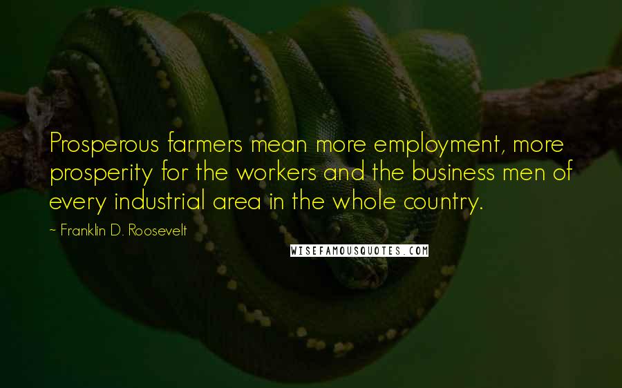 Franklin D. Roosevelt Quotes: Prosperous farmers mean more employment, more prosperity for the workers and the business men of every industrial area in the whole country.