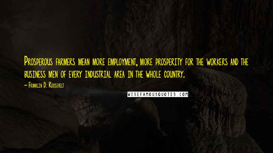 Franklin D. Roosevelt Quotes: Prosperous farmers mean more employment, more prosperity for the workers and the business men of every industrial area in the whole country.