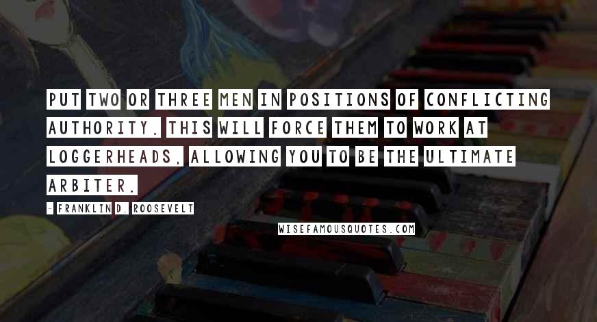 Franklin D. Roosevelt Quotes: Put two or three men in positions of conflicting authority. This will force them to work at loggerheads, allowing you to be the ultimate arbiter.