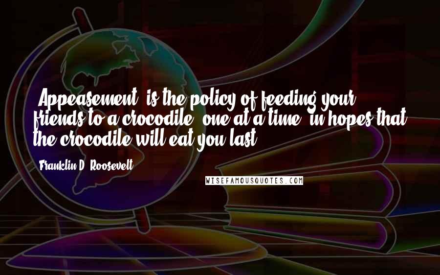 Franklin D. Roosevelt Quotes: "Appeasement" is the policy of feeding your friends to a crocodile, one at a time, in hopes that the crocodile will eat you last.