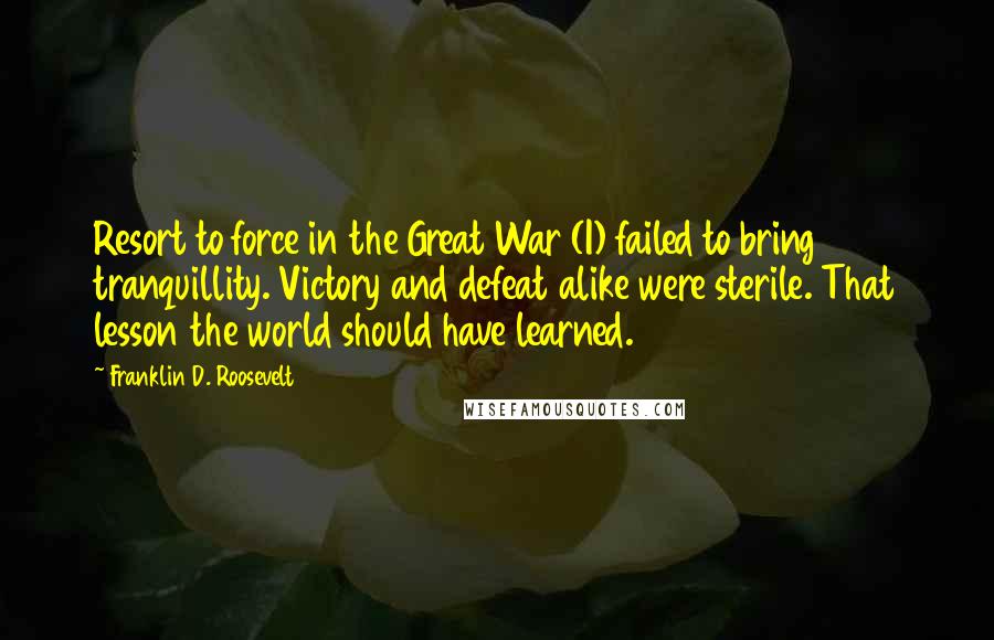 Franklin D. Roosevelt Quotes: Resort to force in the Great War (I) failed to bring tranquillity. Victory and defeat alike were sterile. That lesson the world should have learned.