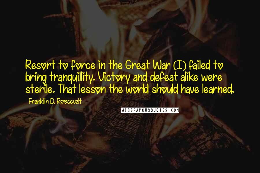 Franklin D. Roosevelt Quotes: Resort to force in the Great War (I) failed to bring tranquillity. Victory and defeat alike were sterile. That lesson the world should have learned.