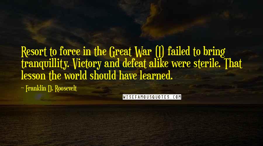 Franklin D. Roosevelt Quotes: Resort to force in the Great War (I) failed to bring tranquillity. Victory and defeat alike were sterile. That lesson the world should have learned.