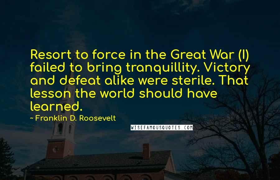 Franklin D. Roosevelt Quotes: Resort to force in the Great War (I) failed to bring tranquillity. Victory and defeat alike were sterile. That lesson the world should have learned.