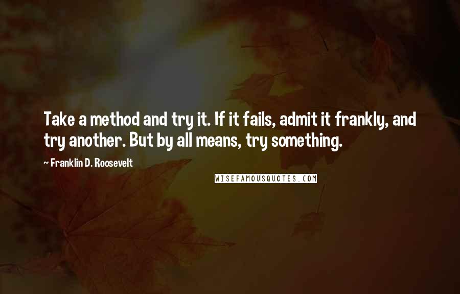 Franklin D. Roosevelt Quotes: Take a method and try it. If it fails, admit it frankly, and try another. But by all means, try something.