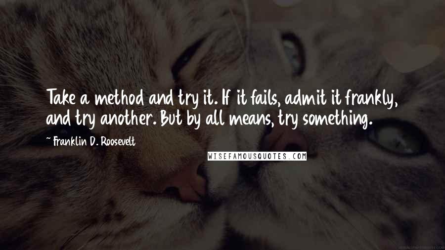 Franklin D. Roosevelt Quotes: Take a method and try it. If it fails, admit it frankly, and try another. But by all means, try something.