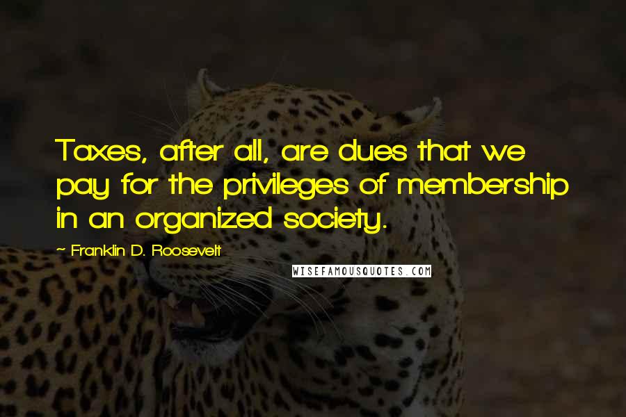 Franklin D. Roosevelt Quotes: Taxes, after all, are dues that we pay for the privileges of membership in an organized society.