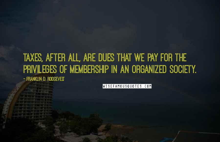 Franklin D. Roosevelt Quotes: Taxes, after all, are dues that we pay for the privileges of membership in an organized society.