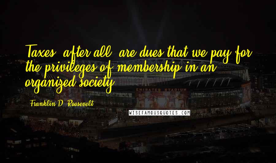 Franklin D. Roosevelt Quotes: Taxes, after all, are dues that we pay for the privileges of membership in an organized society.