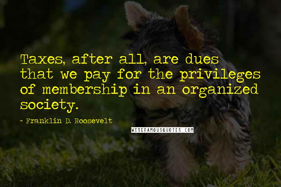 Franklin D. Roosevelt Quotes: Taxes, after all, are dues that we pay for the privileges of membership in an organized society.