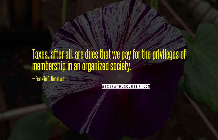 Franklin D. Roosevelt Quotes: Taxes, after all, are dues that we pay for the privileges of membership in an organized society.