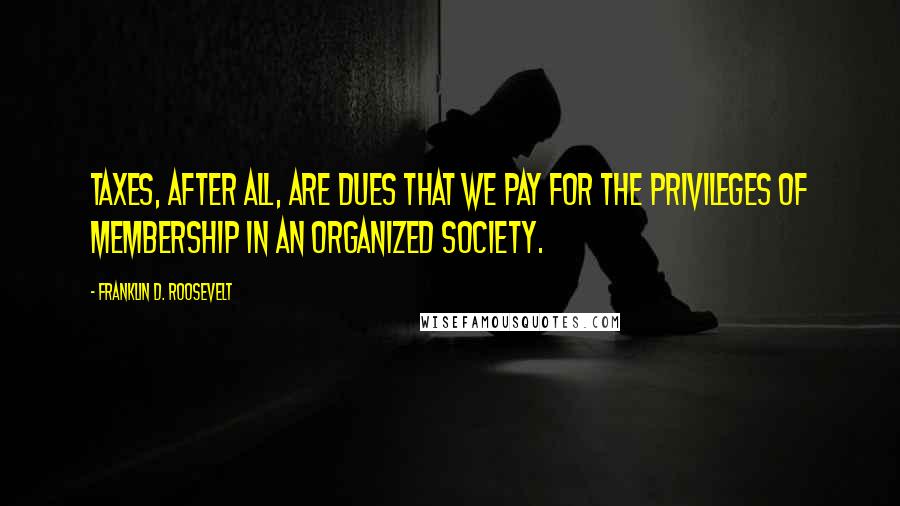 Franklin D. Roosevelt Quotes: Taxes, after all, are dues that we pay for the privileges of membership in an organized society.