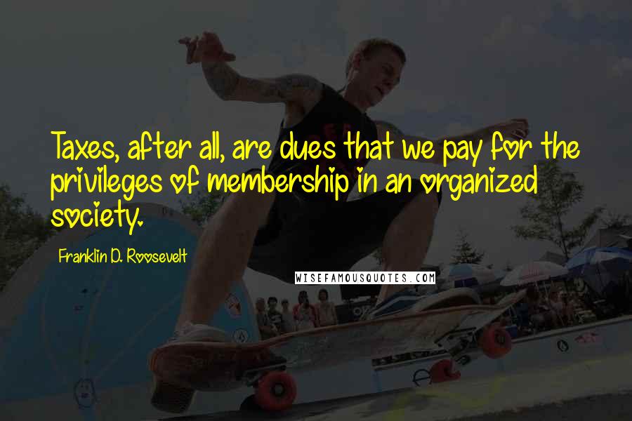 Franklin D. Roosevelt Quotes: Taxes, after all, are dues that we pay for the privileges of membership in an organized society.