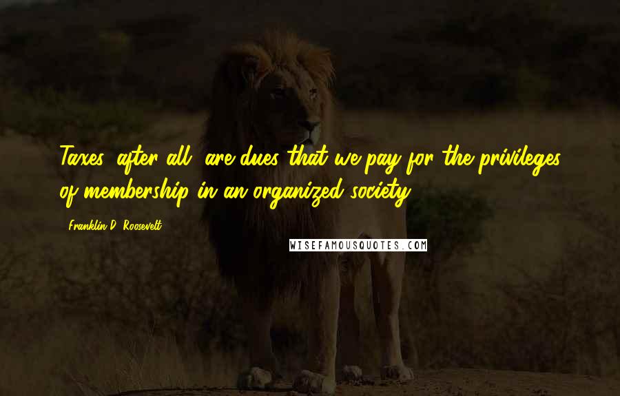 Franklin D. Roosevelt Quotes: Taxes, after all, are dues that we pay for the privileges of membership in an organized society.