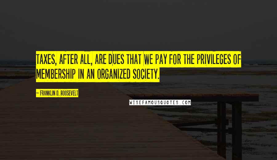 Franklin D. Roosevelt Quotes: Taxes, after all, are dues that we pay for the privileges of membership in an organized society.