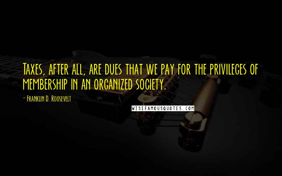 Franklin D. Roosevelt Quotes: Taxes, after all, are dues that we pay for the privileges of membership in an organized society.