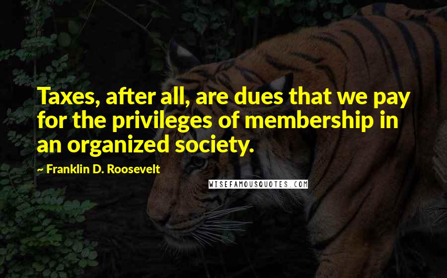 Franklin D. Roosevelt Quotes: Taxes, after all, are dues that we pay for the privileges of membership in an organized society.