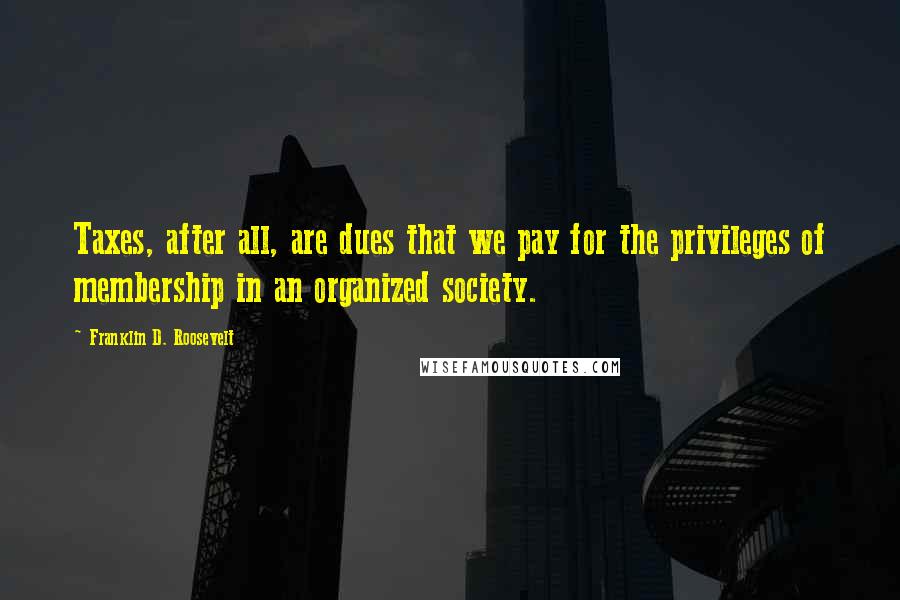 Franklin D. Roosevelt Quotes: Taxes, after all, are dues that we pay for the privileges of membership in an organized society.