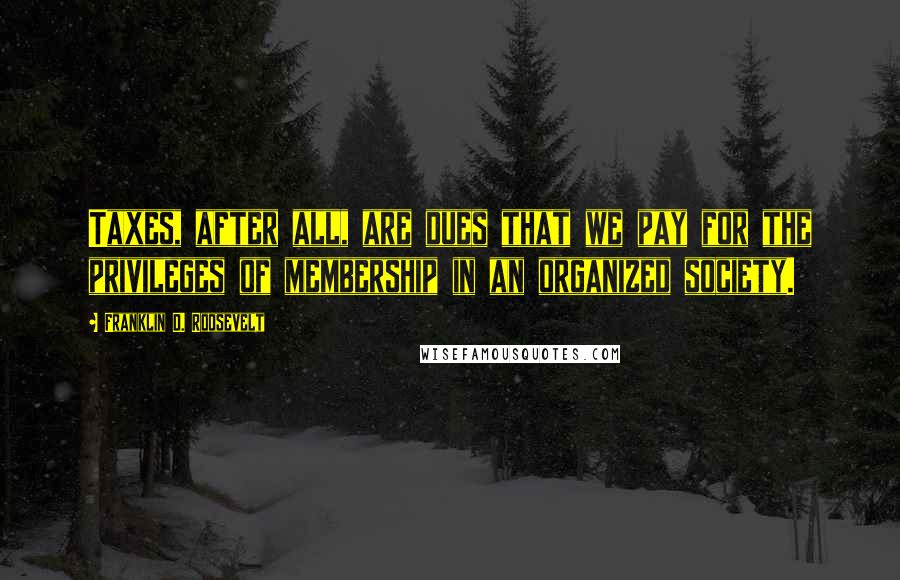 Franklin D. Roosevelt Quotes: Taxes, after all, are dues that we pay for the privileges of membership in an organized society.