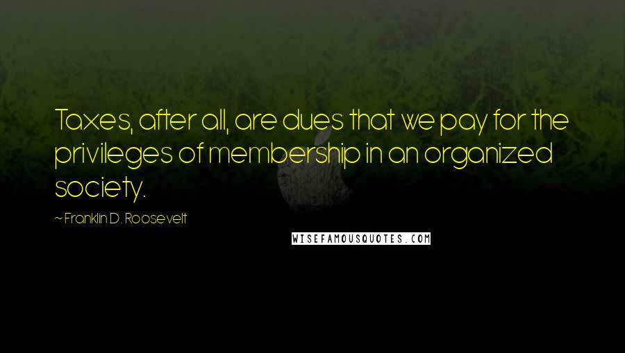 Franklin D. Roosevelt Quotes: Taxes, after all, are dues that we pay for the privileges of membership in an organized society.