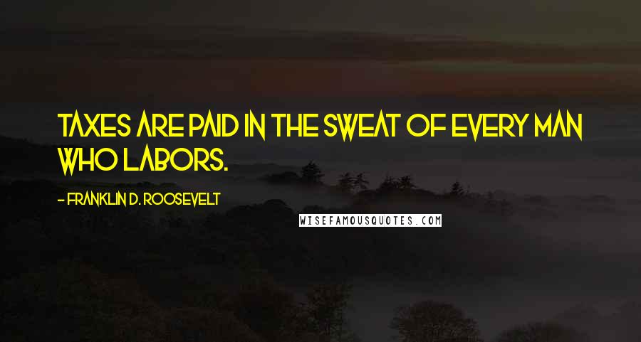 Franklin D. Roosevelt Quotes: Taxes are paid in the sweat of every man who labors.