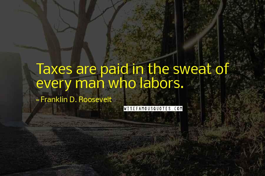 Franklin D. Roosevelt Quotes: Taxes are paid in the sweat of every man who labors.