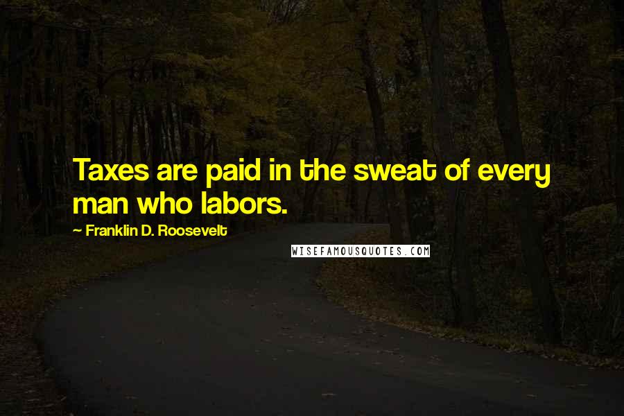 Franklin D. Roosevelt Quotes: Taxes are paid in the sweat of every man who labors.